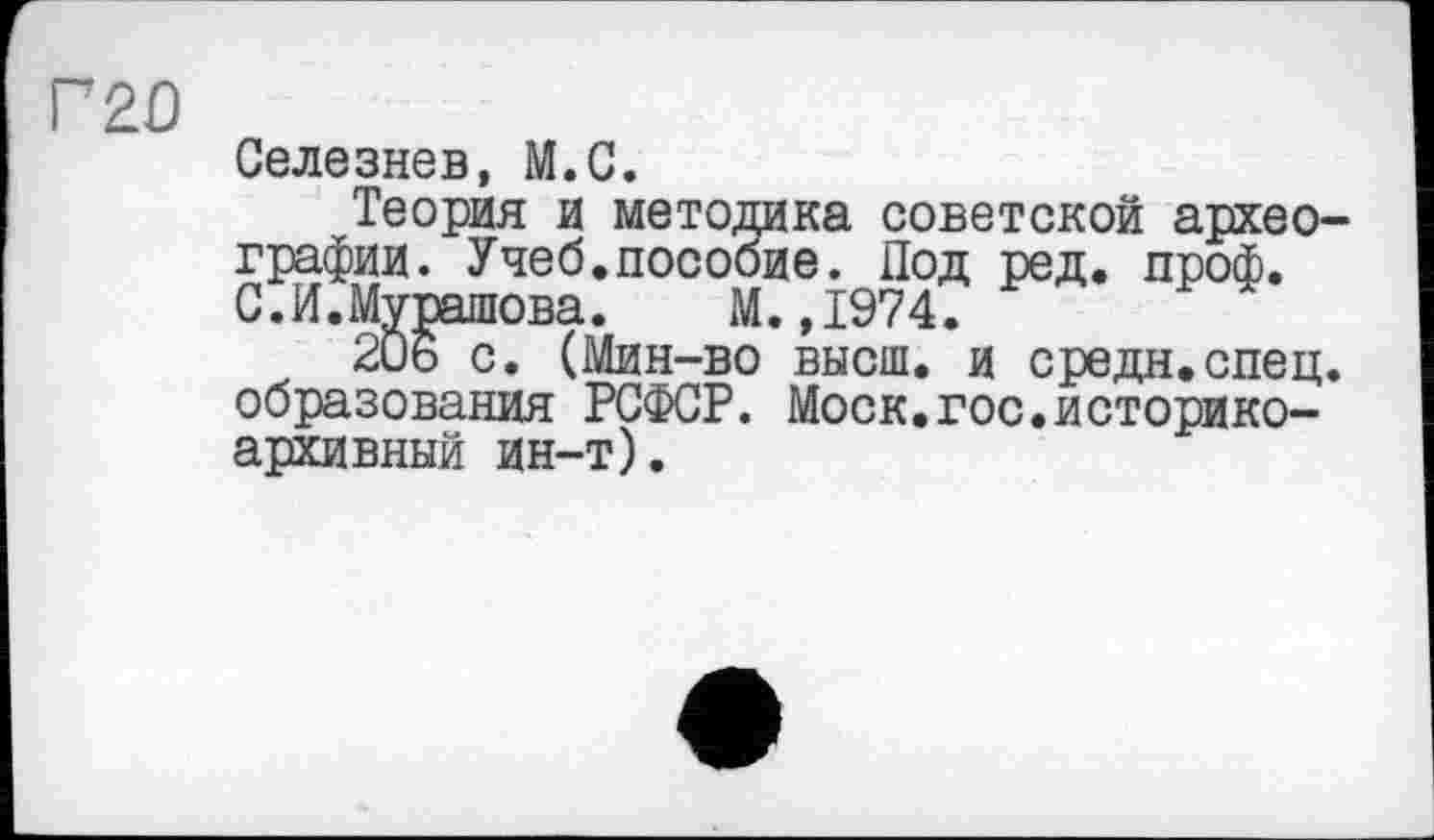 ﻿Г20
Селезнев, М.С.
Теория и методика советской археографии. Учеб.пособие. Под ред. проф. С.И.Мурашова.	М.,1974.
206 с. (Мин-во высш, и средн.спец, образования РСФСР. Моск.гос.историкоархивный ин-т).